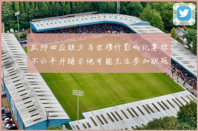 瓜帅回应缺少马尔穆什影响比赛称不公平并暗示他可能无法参加欧冠