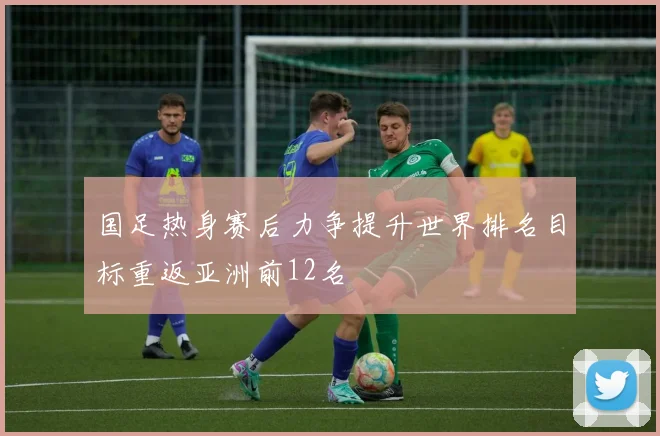 国足热身赛后力争提升世界排名目标重返亚洲前12名