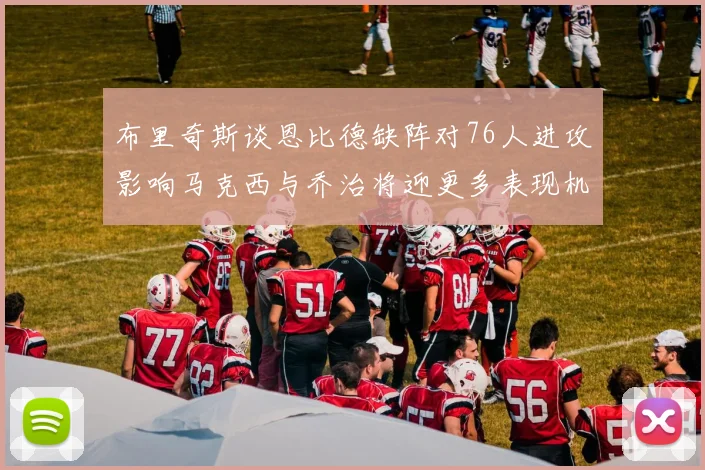 布里奇斯谈恩比德缺阵对76人进攻影响马克西与乔治将迎更多表现机会