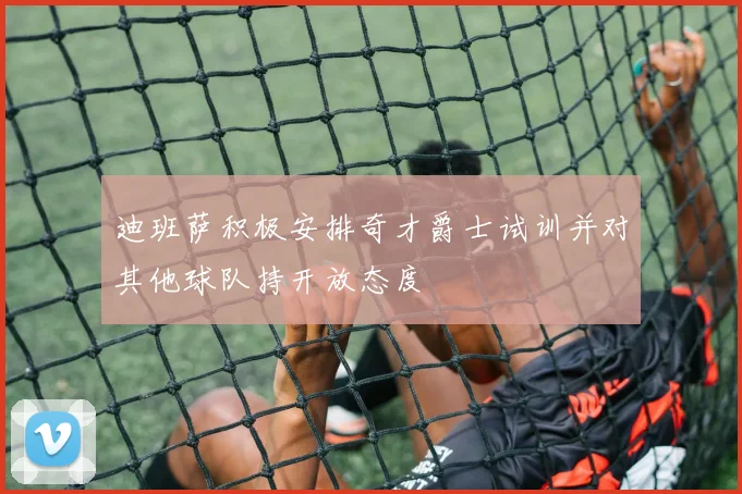 迪班萨积极安排奇才爵士试训并对其他球队持开放态度