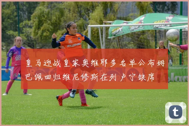 皇马迎战皇家奥维耶多名单公布姆巴佩回归维尼修斯在列卢宁缺席