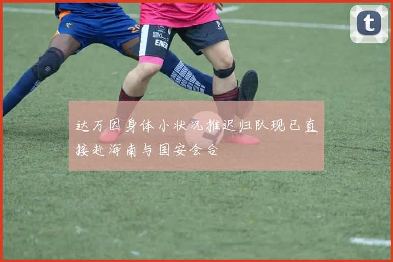 达万因身体小状况推迟归队现已直接赴海南与国安会合