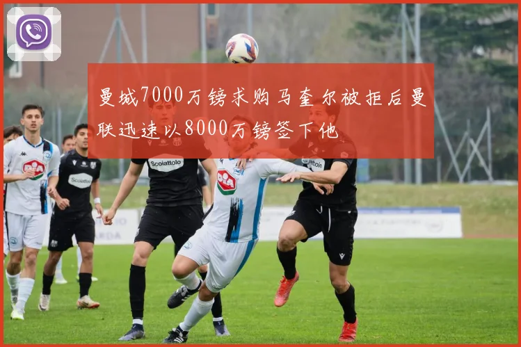 曼城7000万镑求购马奎尔被拒后曼联迅速以8000万镑签下他