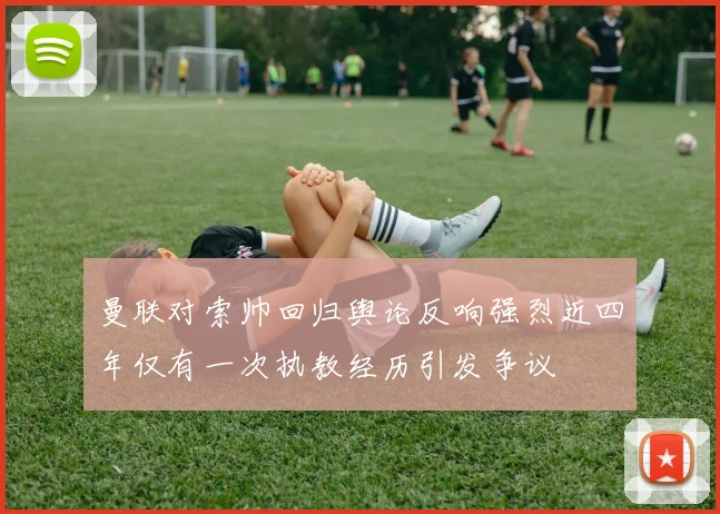 曼联对索帅回归舆论反响强烈近四年仅有一次执教经历引发争议