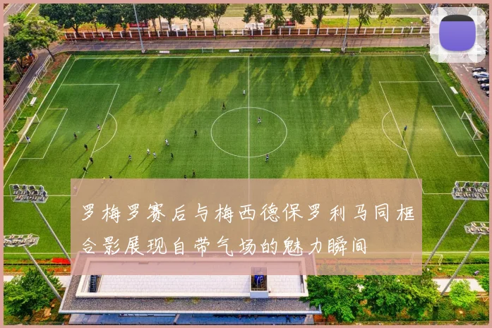 罗梅罗赛后与梅西德保罗利马同框合影展现自带气场的魅力瞬间