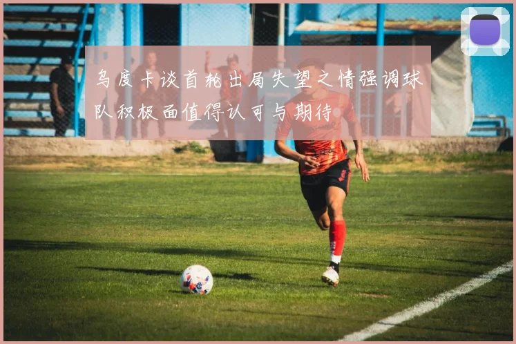 乌度卡谈首轮出局失望之情强调球队积极面值得认可与期待