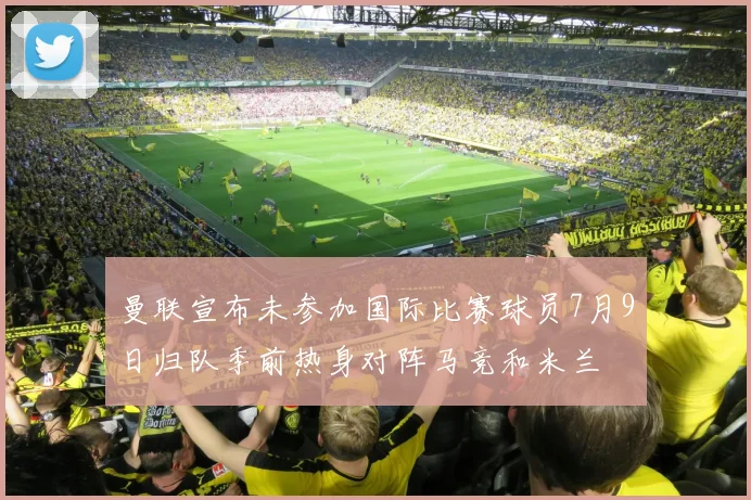 曼联宣布未参加国际比赛球员7月9日归队季前热身对阵马竞和米兰