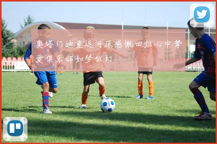 奥塔门迪重返河床感慨回归心中挚爱俱乐部如梦似幻