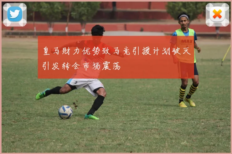 皇马财力优势致马竞引援计划破灭引发转会市场震荡