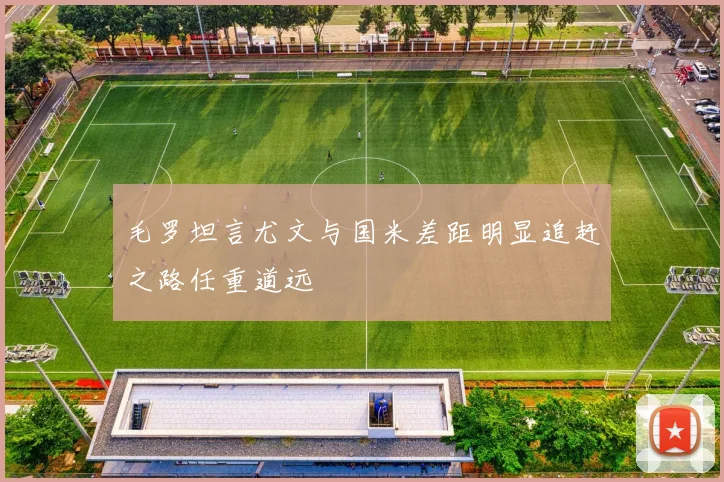 毛罗坦言尤文与国米差距明显追赶之路任重道远