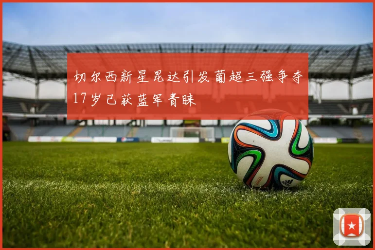 切尔西新星昆达引发葡超三强争夺17岁已获蓝军青睐