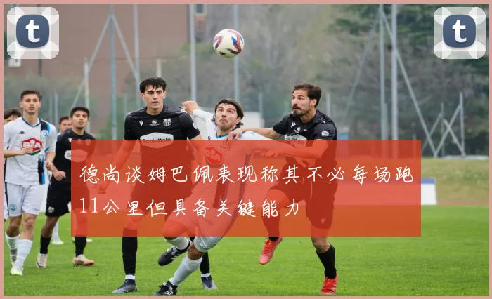 德尚谈姆巴佩表现称其不必每场跑11公里但具备关键能力