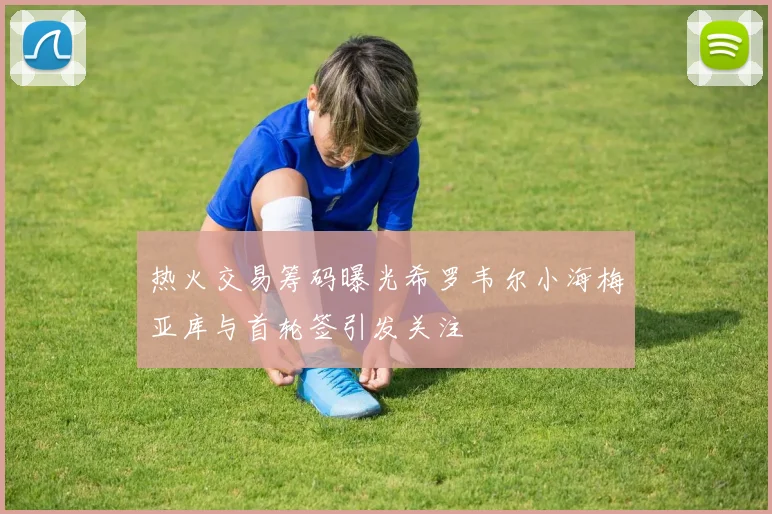 热火交易筹码曝光希罗韦尔小海梅亚库与首轮签引发关注